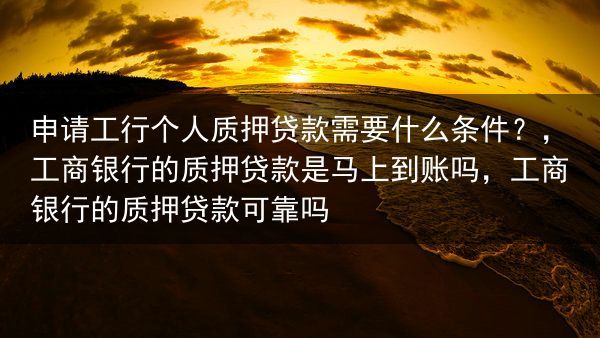 申请工行个人质押贷款需要什么条件？，工商银行的质押贷款是马上到账吗，工商银行的质押贷款可靠吗