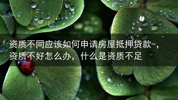 资质不同应该如何申请房屋抵押贷款-，资质不好怎么办，什么是资质不足