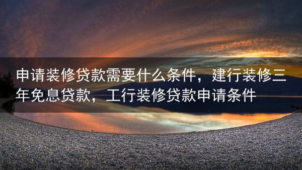 申请装修贷款需要什么条件，建行装修三年免息贷款，工行装修贷款申请条件