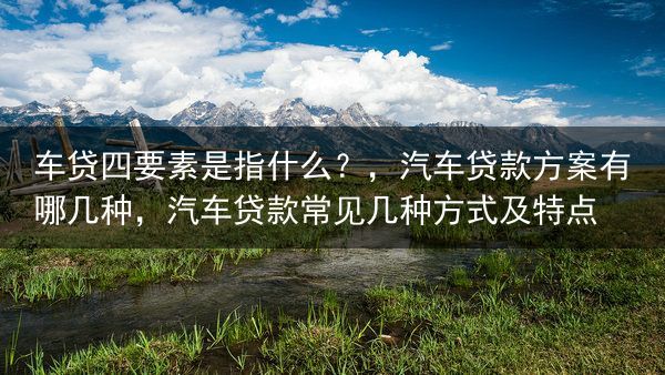车贷四要素是指什么？，汽车贷款方案有哪几种，汽车贷款常见几种方式及特点