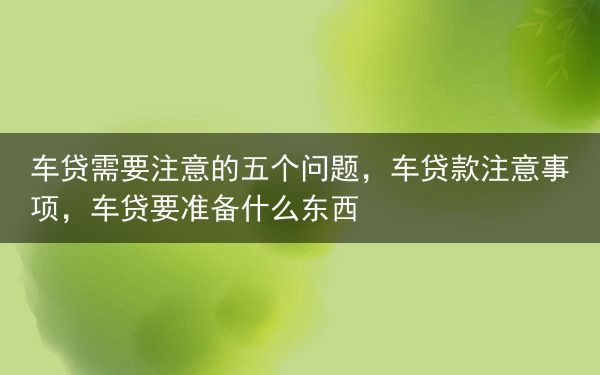 车贷需要注意的五个问题，车贷款注意事项，车贷要准备什么东西