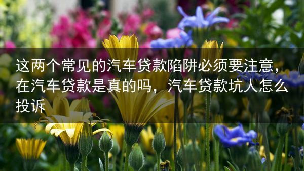 这两个常见的汽车贷款陷阱必须要注意，在汽车贷款是真的吗，汽车贷款坑人怎么投诉