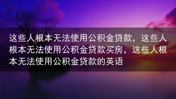 这些人根本无法使用公积金贷款，这些人根本无法使用公积金贷款买房，这些人根本无法使用公积金贷款的英语