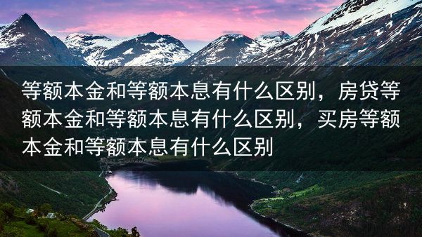 等额本金和等额本息有什么区别，房贷等额本金和等额本息有什么区别，买房等额本金和等额本息有什么区别