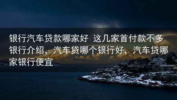 银行汽车贷款哪家好 这几家首付款不多银行介绍，汽车贷哪个银行好，汽车贷哪家银行便宜