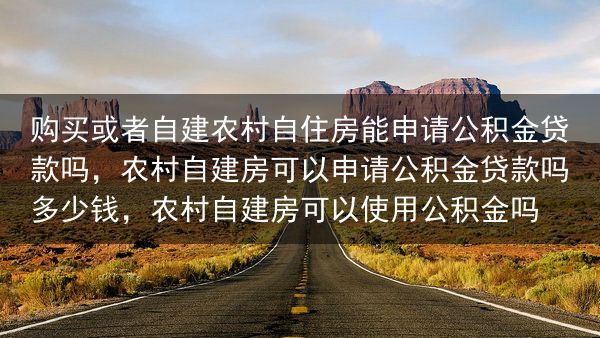 购买或者自建农村自住房能申请公积金贷款吗，农村自建房可以申请公积金贷款吗多少钱，农村自建房可以使用公···