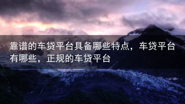 靠谱的车贷平台具备哪些特点