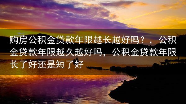 购房公积金贷款年限越长越好吗？，公积金贷款年限越久越好吗，公积金贷款年限长了好还是短了好