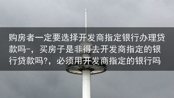 购房者一定要选择开发商指定银行办理贷款吗-，买房子是非得去开发商指定的银行贷款吗?，必须用开发商指定···