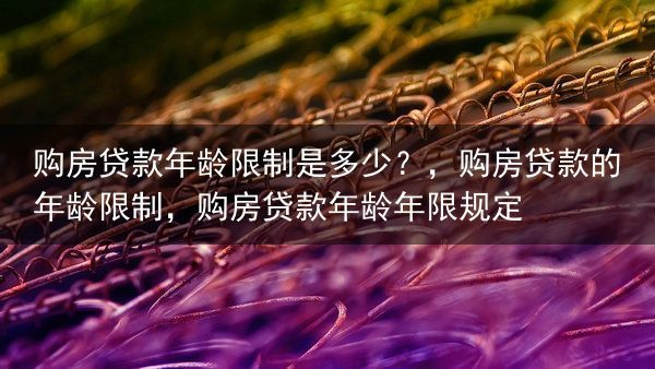 购房贷款年龄限制是多少？，购房贷款的年龄限制，购房贷款年龄年限规定