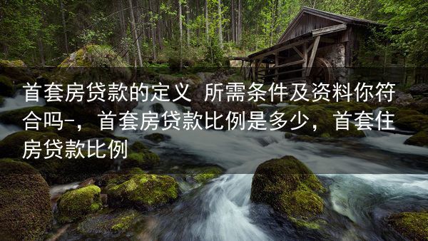 首套房贷款的定义 所需条件及资料你符合吗-，首套房贷款比例是多少，首套住房贷款比例