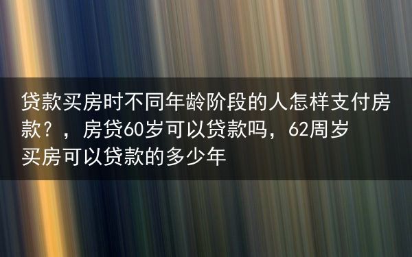 贷款买房时不同年龄阶段的人怎样支付房款？，房贷60岁可以贷款吗，62周岁买房可以贷款的多少年
