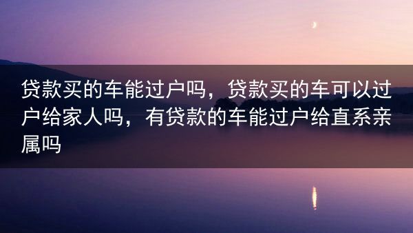 贷款买的车能过户吗，贷款买的车可以过户给家人吗，有贷款的车能过户给直系亲属吗
