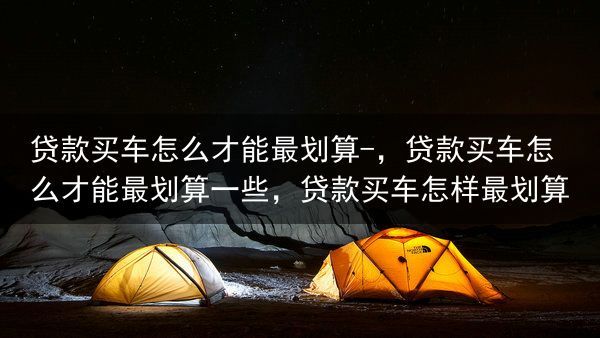 贷款买车怎么才能最划算-，贷款买车怎么才能最划算一些，贷款买车怎样最划算