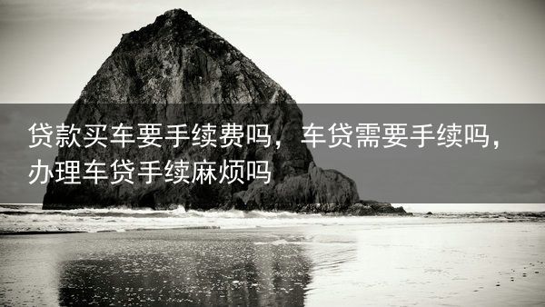 贷款买车要手续费吗，车贷需要手续吗，办理车贷手续麻烦吗