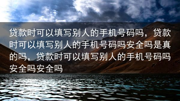 贷款时可以填写别人的手机号码吗，贷款时可以填写别人的手机号码吗安全吗是真的吗，贷款时可以填写别人的手···