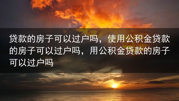 贷款的房子可以过户吗，使用公积金贷款的房子可以过户吗，用公积金贷款的房子可以过户吗