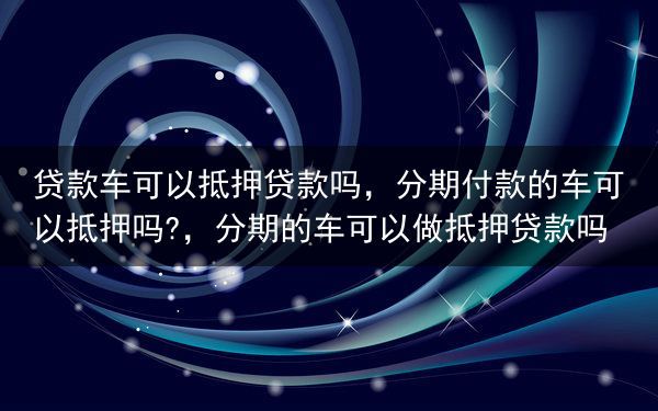 贷款车可以抵押贷款吗，分期付款的车可以抵押吗?，分期的车可以做抵押贷款吗