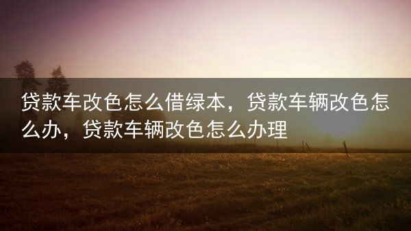 贷款车改色怎么借绿本，贷款车辆改色怎么办，贷款车辆改色怎么办理