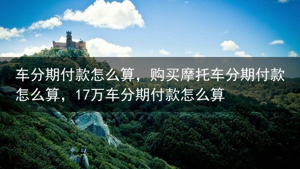 车分期付款怎么算，购买摩托车分期付款怎么算，17万车分期付款怎么算