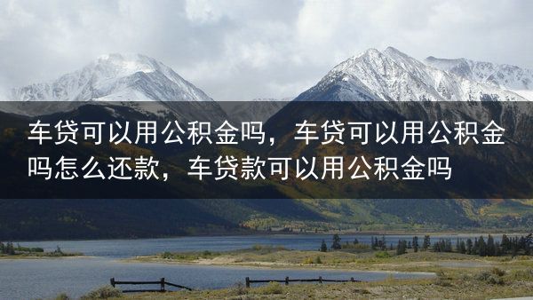 车贷可以用公积金吗，车贷可以用公积金吗怎么还款，车贷款可以用公积金吗