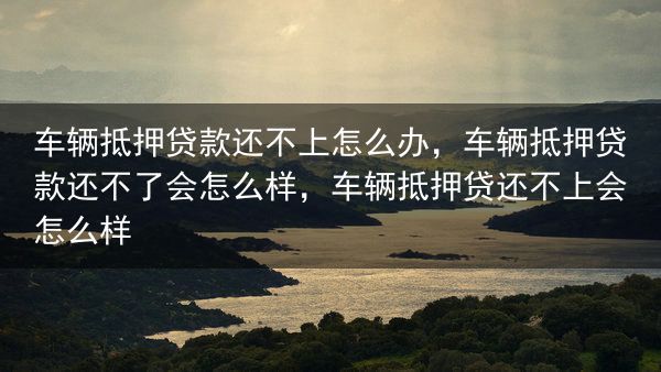 车辆抵押贷款还不上怎么办，车辆抵押贷款还不了会怎么样，车辆抵押贷还不上会怎么样