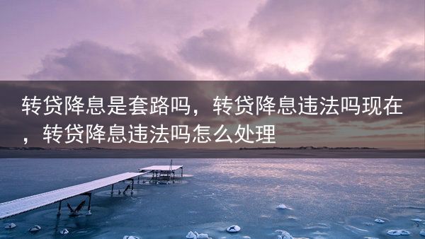 转贷降息是套路吗，转贷降息违法吗现在，转贷降息违法吗怎么处理