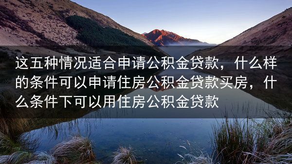 这五种情况适合申请公积金贷款，什么样的条件可以申请住房公积金贷款买房，什么条件下可以用住房公积金贷款