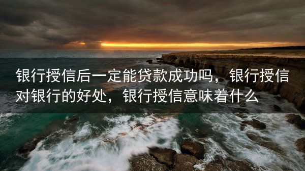 银行授信后一定能贷款成功吗，银行授信对银行的好处，银行授信意味着什么