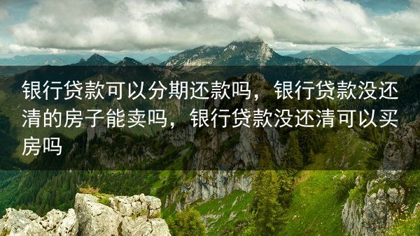 银行贷款可以分期还款吗，银行贷款没还清的房子能卖吗，银行贷款没还清可以买房吗