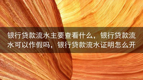 银行贷款流水主要查看什么，银行贷款流水可以作假吗，银行贷款流水证明怎么开