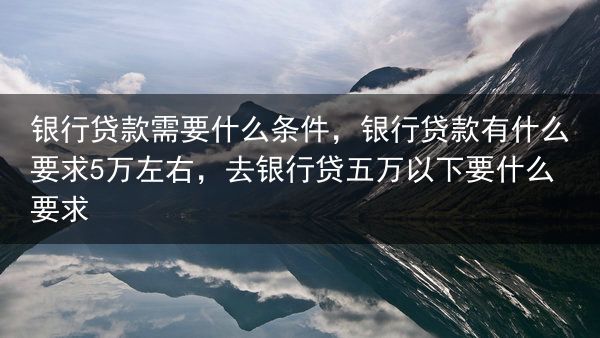 银行贷款需要什么条件，银行贷款有什么要求5万左右，去银行贷五万以下要什么要求