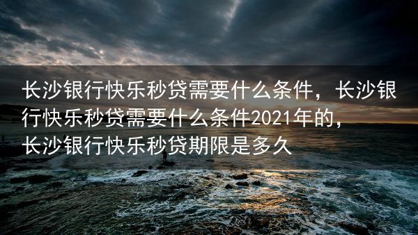 长沙银行快乐秒贷需要什么条件，长沙银行快乐秒贷需要什么条件2021年的，长沙银行快乐秒贷期限是多久